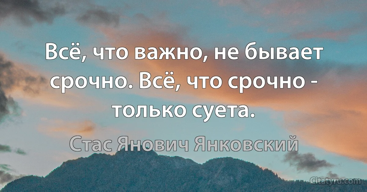 Всё, что важно, не бывает срочно. Всё, что срочно - только суета. (Стас Янович Янковский)