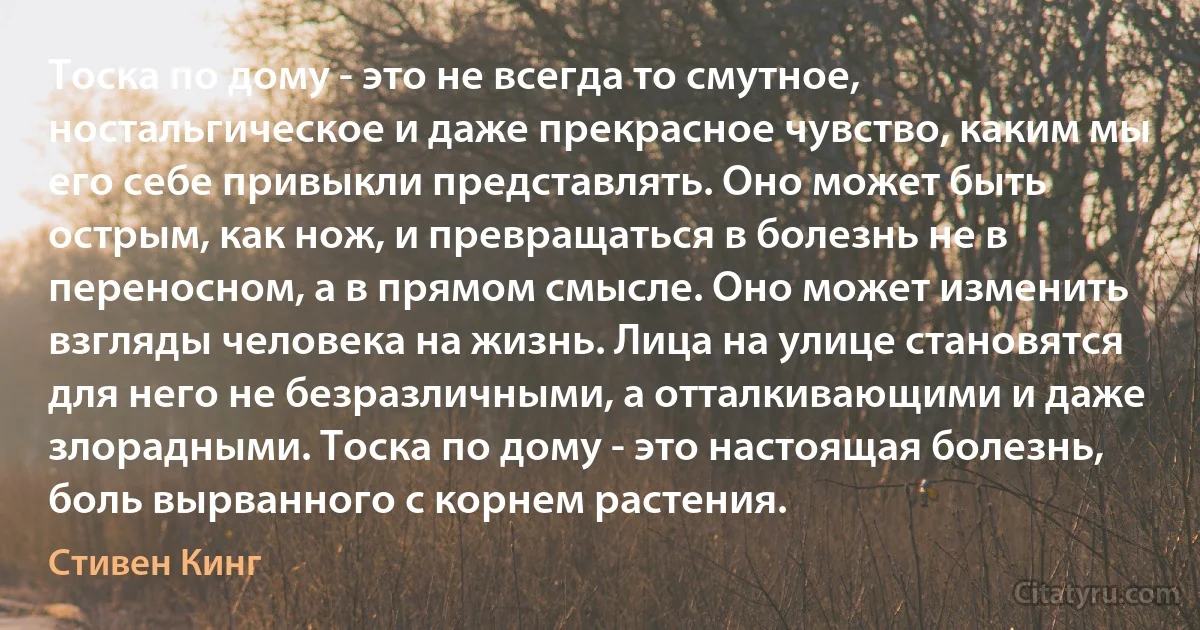 Тоска по дому - это не всегда то смутное, ностальгическое и даже прекрасное чувство, каким мы его себе привыкли представлять. Оно может быть острым, как нож, и превращаться в болезнь не в переносном, а в прямом смысле. Оно может изменить взгляды человека на жизнь. Лица на улице становятся для него не безразличными, а отталкивающими и даже злорадными. Тоска по дому - это настоящая болезнь, боль вырванного с корнем растения. (Стивен Кинг)