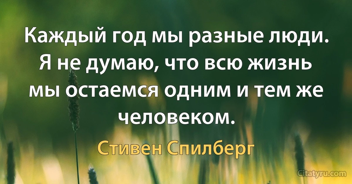 Каждый год мы разные люди. Я не думаю, что всю жизнь мы остаемся одним и тем же человеком. (Стивен Спилберг)