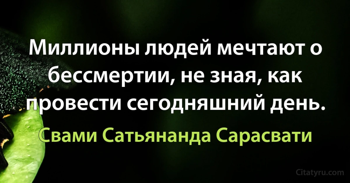 Миллионы людей мечтают о бессмертии, не зная, как провести сегодняшний день. (Свами Сатьянанда Сарасвати)