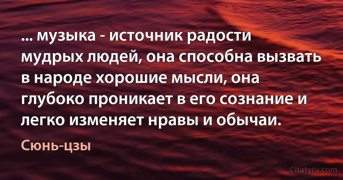 ... музыка - источник радости мудрых людей, она способна вызвать в народе хорошие мысли, она глубоко проникает в его сознание и легко изменяет нравы и обычаи. (Сюнь-цзы)