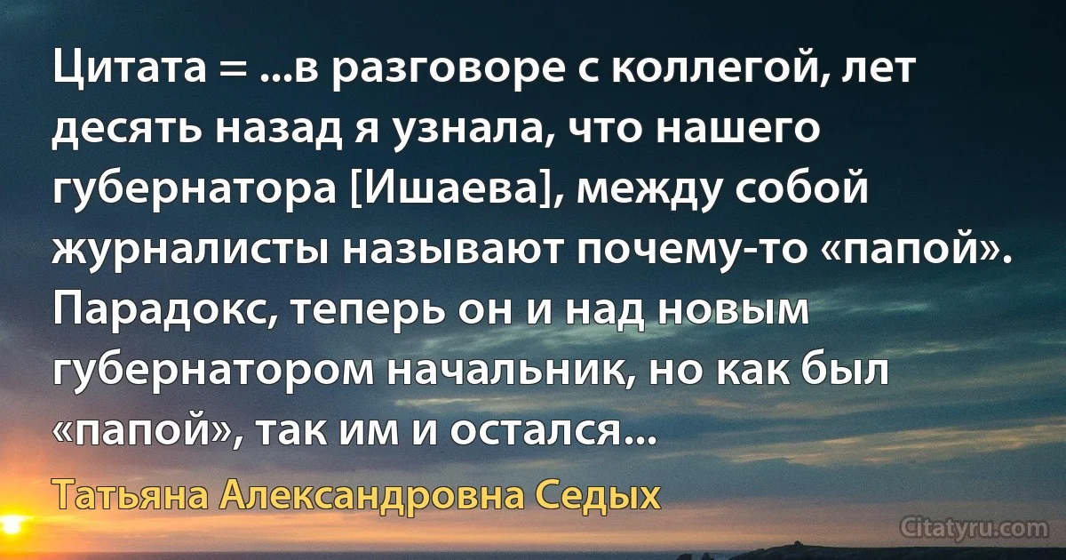 Цитата = ...в разговоре с коллегой, лет десять назад я узнала, что нашего губернатора [Ишаева], между собой журналисты называют почему-то «папой». Парадокс, теперь он и над новым губернатором начальник, но как был «папой», так им и остался... (Татьяна Александровна Седых)