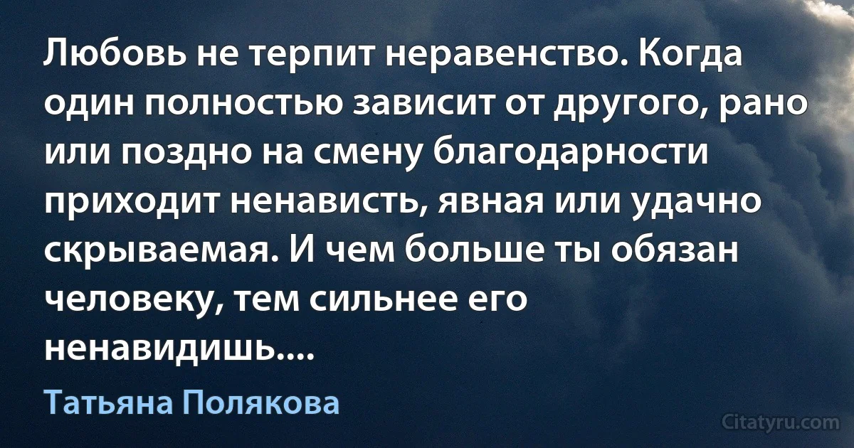 Любовь не терпит неравенство. Когда один полностью зависит от другого, рано или поздно на смену благодарности приходит ненависть, явная или удачно скрываемая. И чем больше ты обязан человеку, тем сильнее его ненавидишь.... (Татьяна Полякова)