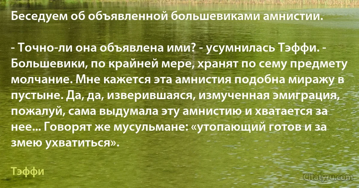 Беседуем об объявленной большевиками амнистии.

- Точно-ли она объявлена ими? - усумнилась Тэффи. - Большевики, по крайней мере, хранят по сему предмету молчание. Мне кажется эта амнистия подобна миражу в пустыне. Да, да, изверившаяся, измученная эмиграция, пожалуй, сама выдумала эту амнистию и хватается за нее... Говорят же мусульмане: «утопающий готов и за змею ухватиться». (Тэффи)