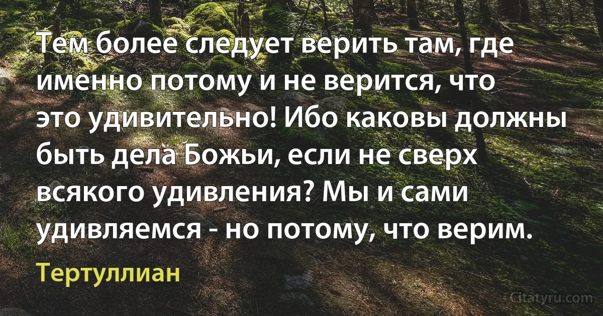 Тем более следует верить там, где именно потому и не верится, что это удивительно! Ибо каковы должны быть дела Божьи, если не сверх всякого удивления? Мы и сами удивляемся - но потому, что верим. (Тертуллиан)