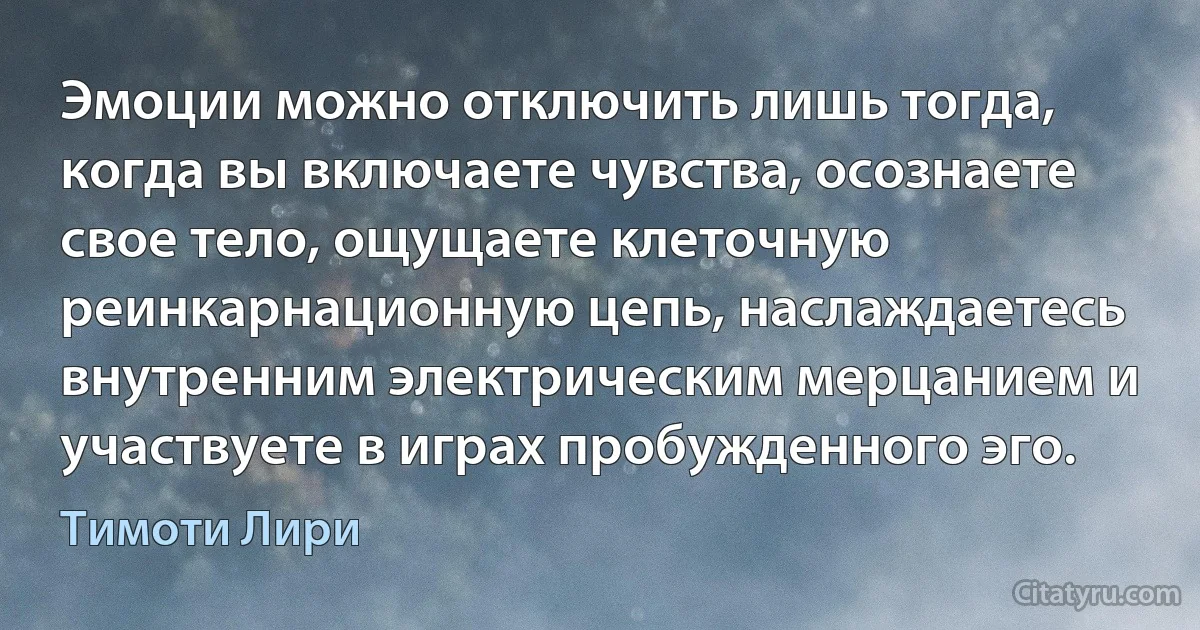 Эмоции можно отключить лишь тогда, когда вы включаете чувства, осознаете свое тело, ощущаете клеточную реинкарнационную цепь, наслаждаетесь внутренним электрическим мерцанием и участвуете в играх пробужденного эго. (Тимоти Лири)