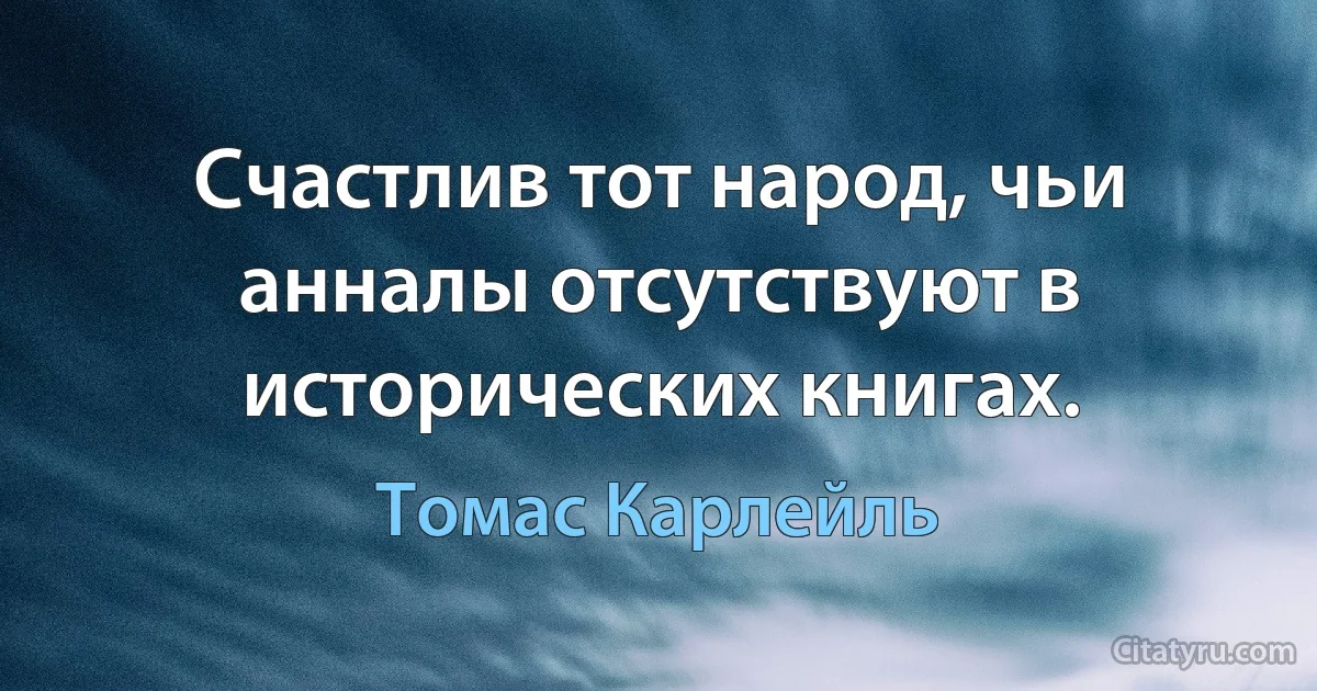 Счастлив тот народ, чьи анналы отсутствуют в исторических книгах. (Томас Карлейль)