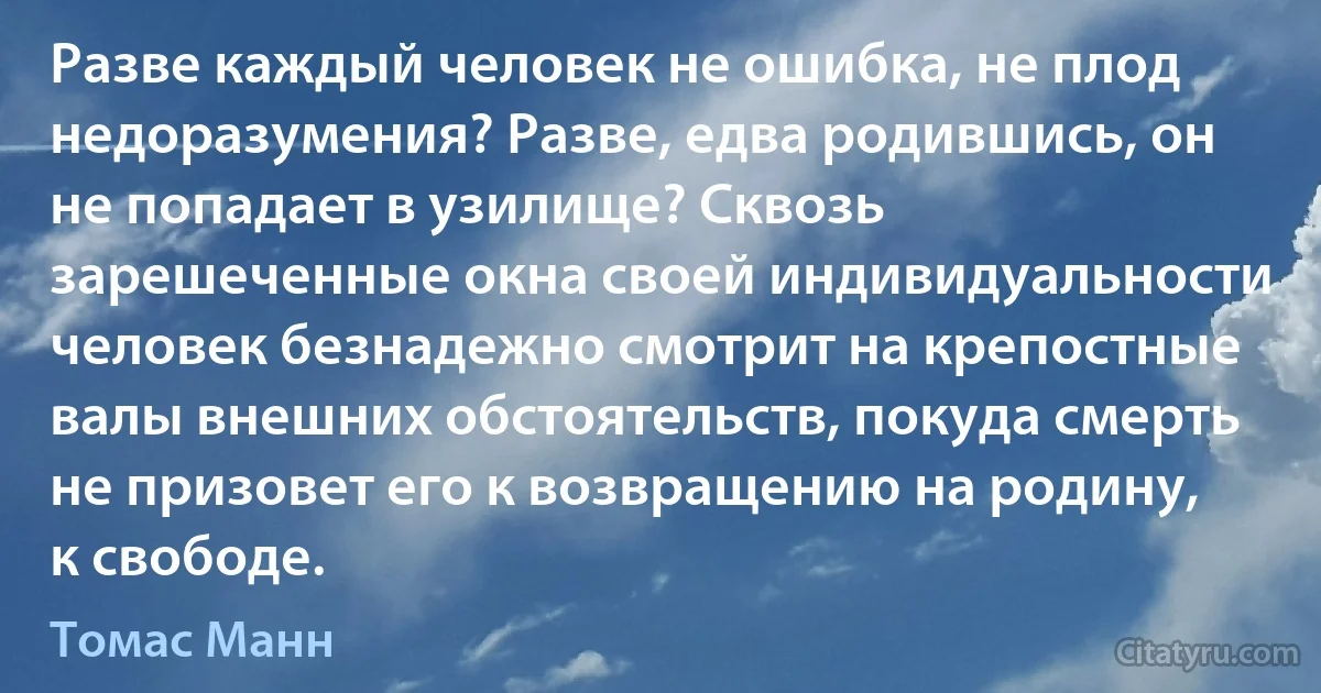 Разве каждый человек не ошибка, не плод недоразумения? Разве, едва родившись, он не попадает в узилище? Сквозь зарешеченные окна своей индивидуальности человек безнадежно смотрит на крепостные валы внешних обстоятельств, покуда смерть не призовет его к возвращению на родину, к свободе. (Томас Манн)