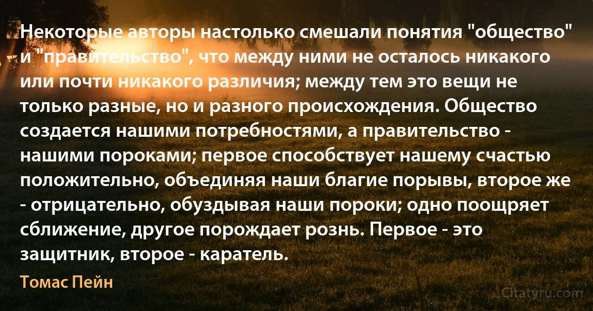 Некоторые авторы настолько смешали понятия "общество" и "правительство", что между ними не осталось никакого или почти никакого различия; между тем это вещи не только разные, но и разного происхождения. Общество создается нашими потребностями, а правительство - нашими пороками; первое способствует нашему счастью положительно, объединяя наши благие порывы, второе же - отрицательно, обуздывая наши пороки; одно поощряет сближение, другое порождает рознь. Первое - это защитник, второе - каратель. (Томас Пейн)