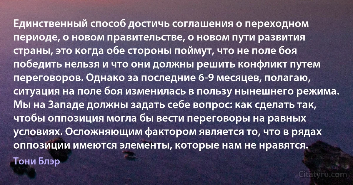 Единственный способ достичь соглашения о переходном периоде, о новом правительстве, о новом пути развития страны, это когда обе стороны поймут, что не поле боя победить нельзя и что они должны решить конфликт путем переговоров. Однако за последние 6-9 месяцев, полагаю, ситуация на поле боя изменилась в пользу нынешнего режима. Мы на Западе должны задать себе вопрос: как сделать так, чтобы оппозиция могла бы вести переговоры на равных условиях. Осложняющим фактором является то, что в рядах оппозиции имеются элементы, которые нам не нравятся. (Тони Блэр)