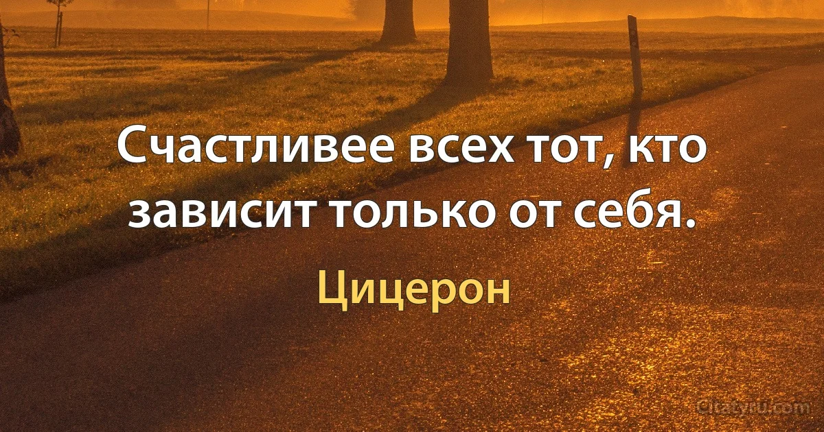 Счастливее всех тот, кто зависит только от себя. (Цицерон)