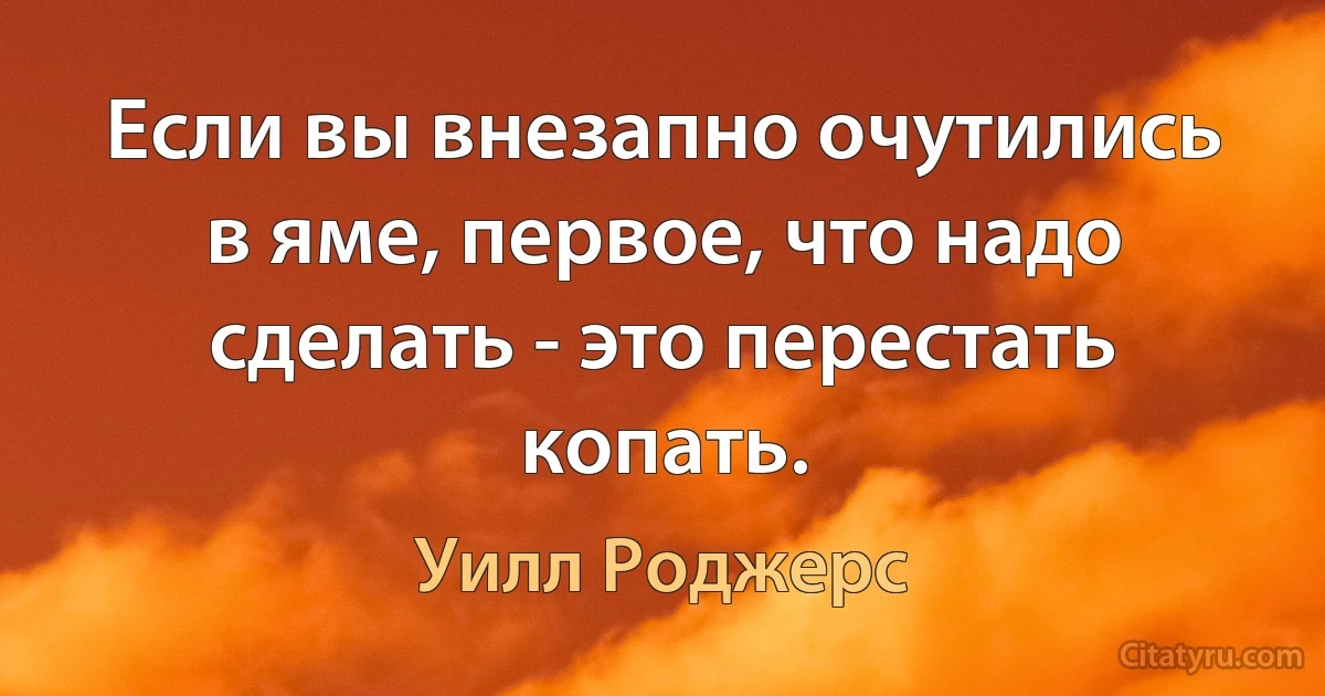 Если вы внезапно очутились в яме, первое, что надо сделать - это перестать копать. (Уилл Роджерс)