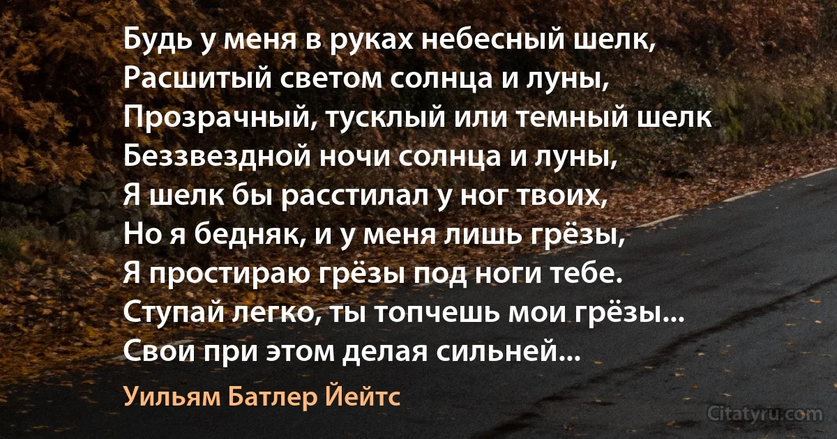 Будь у меня в руках небесный шелк,
Расшитый светом солнца и луны,
Прозрачный, тусклый или темный шелк
Беззвездной ночи солнца и луны,
Я шелк бы расстилал у ног твоих,
Но я бедняк, и у меня лишь грёзы,
Я простираю грёзы под ноги тебе.
Ступай легко, ты топчешь мои грёзы...
Свои при этом делая сильней... (Уильям Батлер Йейтс)