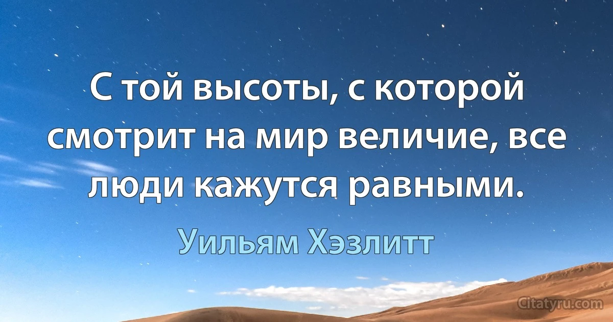 С той высоты, с которой смотрит на мир величие, все люди кажутся равными. (Уильям Хэзлитт)