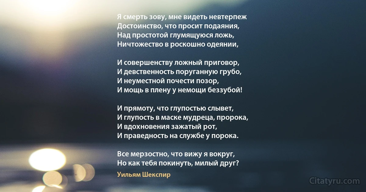 Я смерть зову, мне видеть невтерпеж
Достоинство, что просит подаяния,
Над простотой глумящуюся ложь,
Ничтожество в роскошно одеянии,

И совершенству ложный приговор,
И девственность поруганную грубо,
И неуместной почести позор,
И мощь в плену у немощи беззубой!

И прямоту, что глупостью слывет, 
И глупость в маске мудреца, пророка, 
И вдохновения зажатый рот, 
И праведность на службе у порока.

Все мерзостно, что вижу я вокруг,
Но как тебя покинуть, милый друг? (Уильям Шекспир)