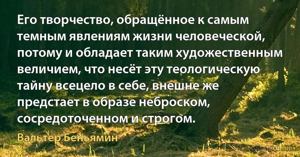 Его творчество, обращённое к самым темным явлениям жизни человеческой, потому и обладает таким художественным величием, что несёт эту теологическую тайну всецело в себе, внешне же предстает в образе неброском, сосредоточенном и строгом. (Вальтер Беньямин)