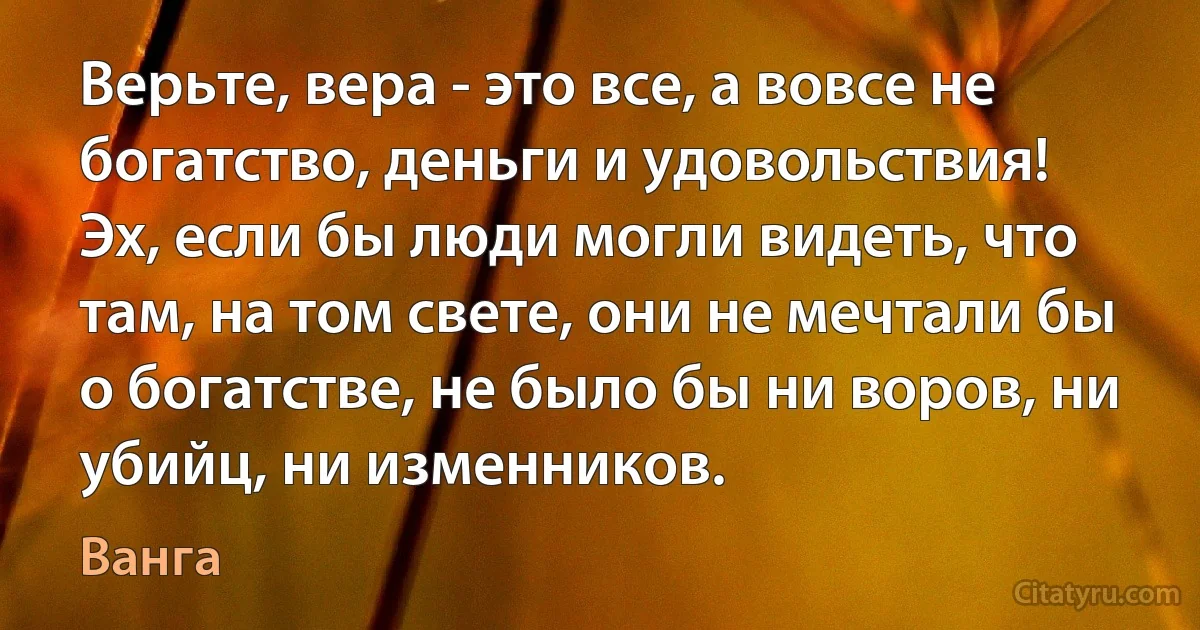 Верьте, вера - это все, а вовсе не богатство, деньги и удовольствия! Эх, если бы люди могли видеть, что там, на том свете, они не мечтали бы о богатстве, не было бы ни воров, ни убийц, ни изменников. (Ванга)