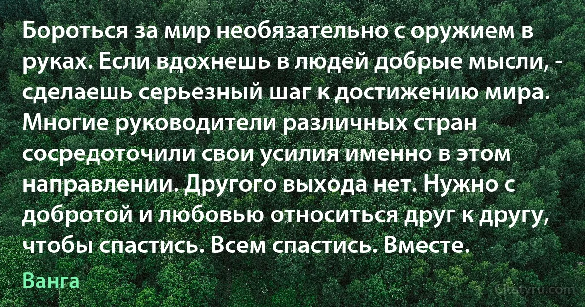 Бороться за мир необязательно с оружием в руках. Если вдохнешь в людей добрые мысли, - сделаешь серьезный шаг к достижению мира. Многие руководители различных стран сосредоточили свои усилия именно в этом направлении. Другого выхода нет. Нужно с добротой и любовью относиться друг к другу, чтобы спастись. Всем спастись. Вместе. (Ванга)