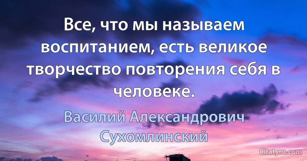 Все, что мы называем воспитанием, есть великое творчество повторения себя в человеке. (Василий Александрович Сухомлинский)