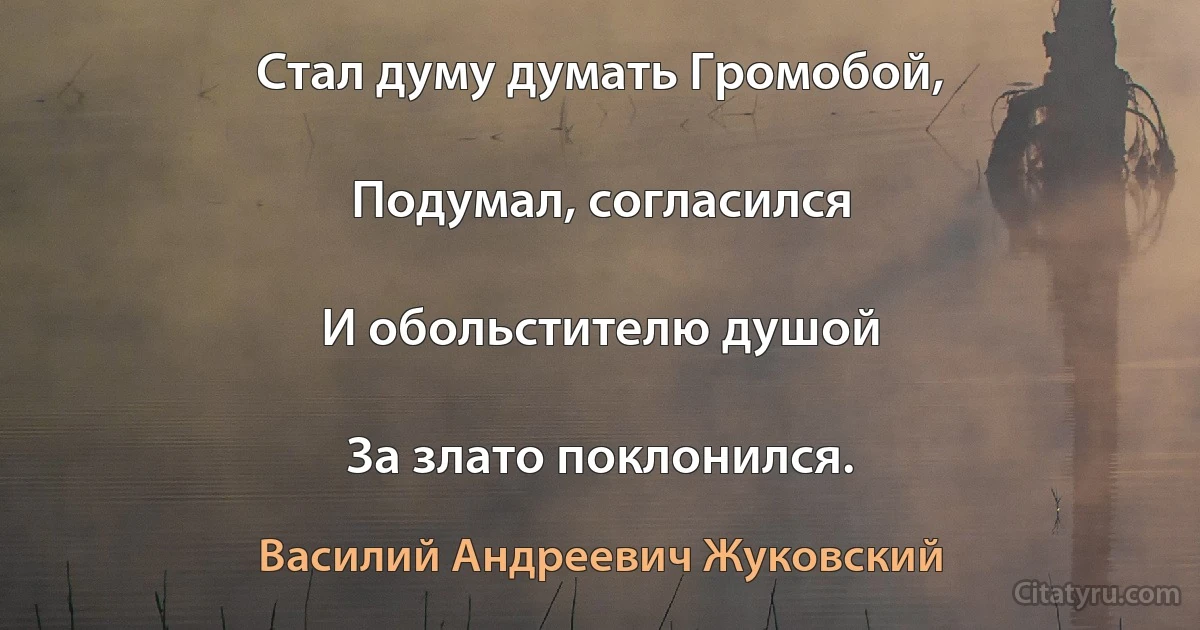 Стал думу думать Громобой,

Подумал, согласился

И обольстителю душой

За злато поклонился. (Василий Андреевич Жуковский)