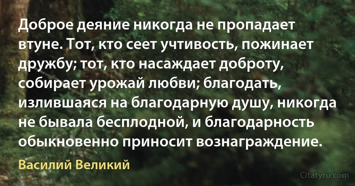 Доброе деяние никогда не пропадает втуне. Тот, кто сеет учтивость, пожинает дружбу; тот, кто насаждает доброту, собирает урожай любви; благодать, излившаяся на благодарную душу, никогда не бывала бесплодной, и благодарность обыкновенно приносит вознаграждение. (Василий Великий)