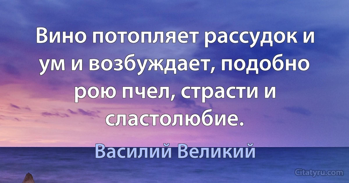 Вино потопляет рассудок и ум и возбуждает, подобно рою пчел, страсти и сластолюбие. (Василий Великий)