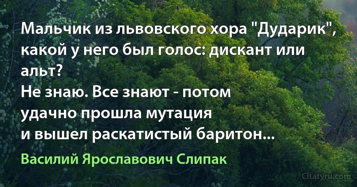 Мальчик из львовского хора "Дударик",
какой у него был голос: дискант или альт?
Не знаю. Все знают - потом
удачно прошла мутация
и вышел раскатистый баритон... (Василий Ярославович Слипак)