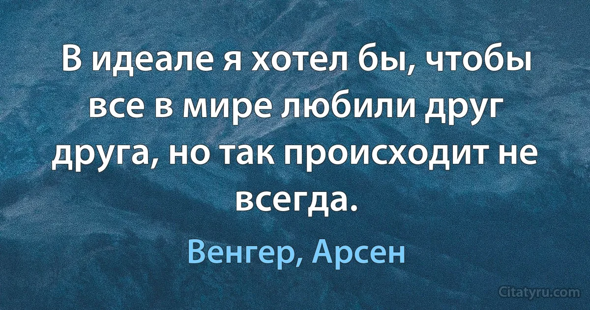 В идеале я хотел бы, чтобы все в мире любили друг друга, но так происходит не всегда. (Венгер, Арсен)