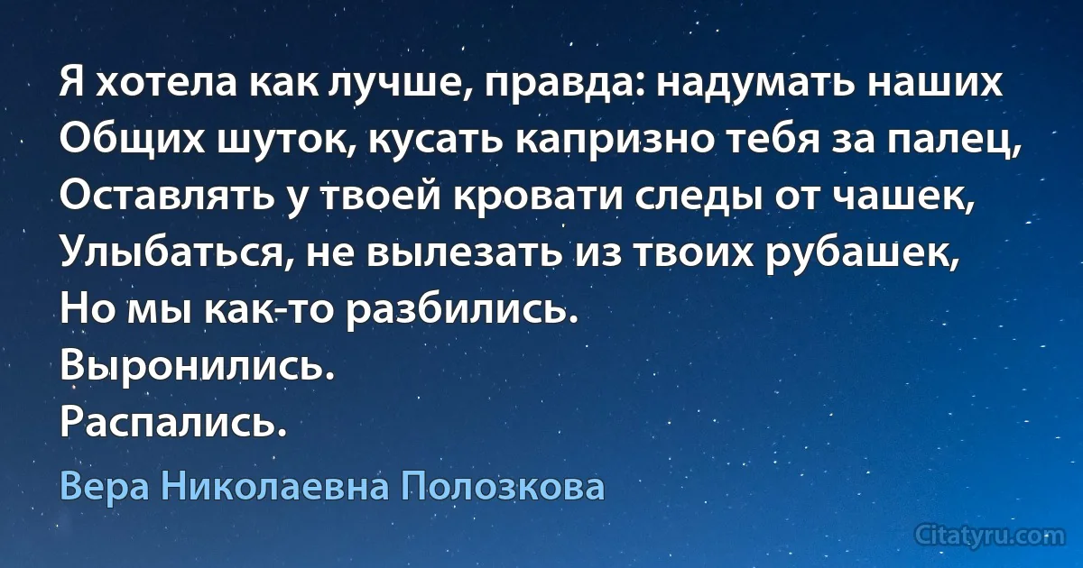 Я хотела как лучше, правда: надумать наших
Общих шуток, кусать капризно тебя за палец,
Оставлять у твоей кровати следы от чашек,
Улыбаться, не вылезать из твоих рубашек,
Но мы как-то разбились.
Выронились.
Распались. (Вера Николаевна Полозкова)