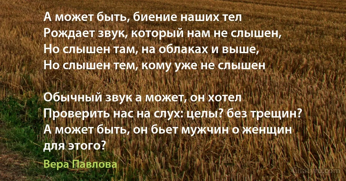 А может быть, биение наших тел
Рождает звук, который нам не слышен,
Но слышен там, на облаках и выше,
Но слышен тем, кому уже не слышен

Обычный звук а может, он хотел
Проверить нас на слух: целы? без трещин?
А может быть, он бьет мужчин о женщин
для этого? (Вера Павлова)