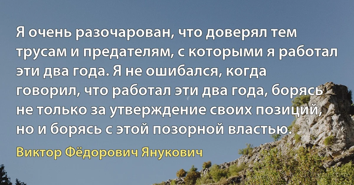 Я очень разочарован, что доверял тем трусам и предателям, с которыми я работал эти два года. Я не ошибался, когда говорил, что работал эти два года, борясь не только за утверждение своих позиций, но и борясь с этой позорной властью. (Виктор Фёдорович Янукович)