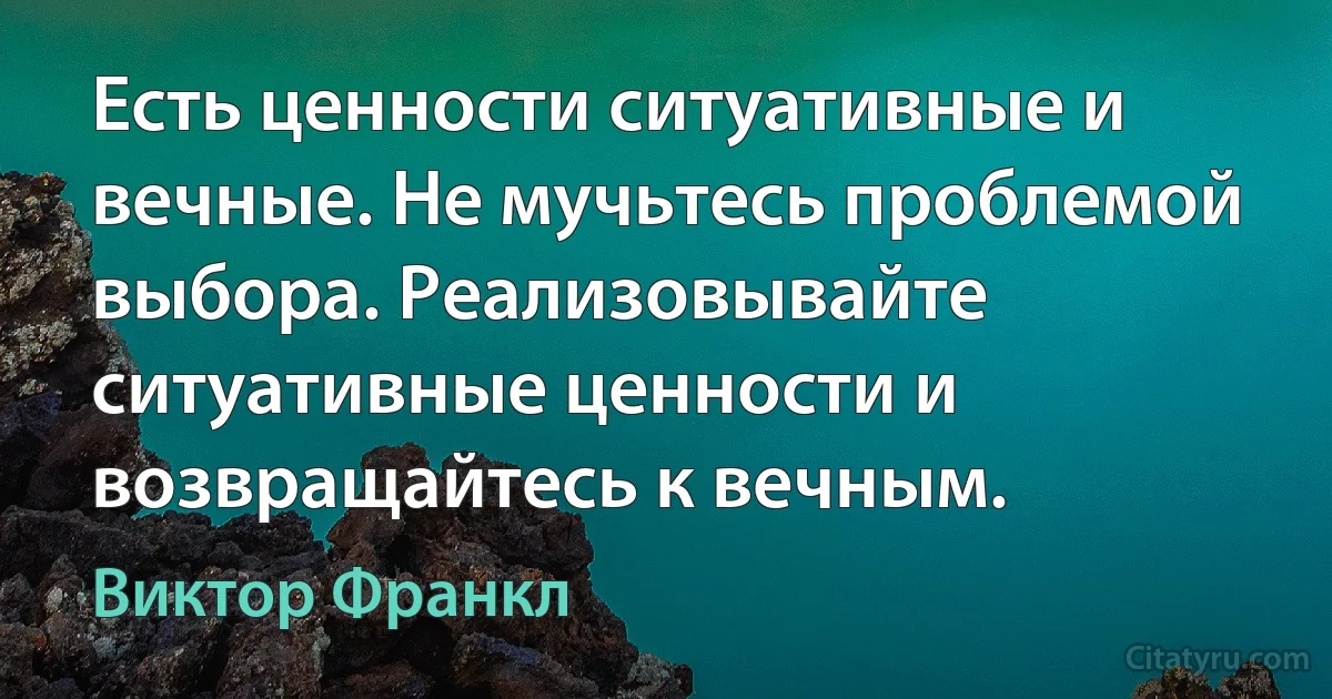 Есть ценности ситуативные и вечные. Не мучьтесь проблемой выбора. Реализовывайте ситуативные ценности и возвращайтесь к вечным. (Виктор Франкл)