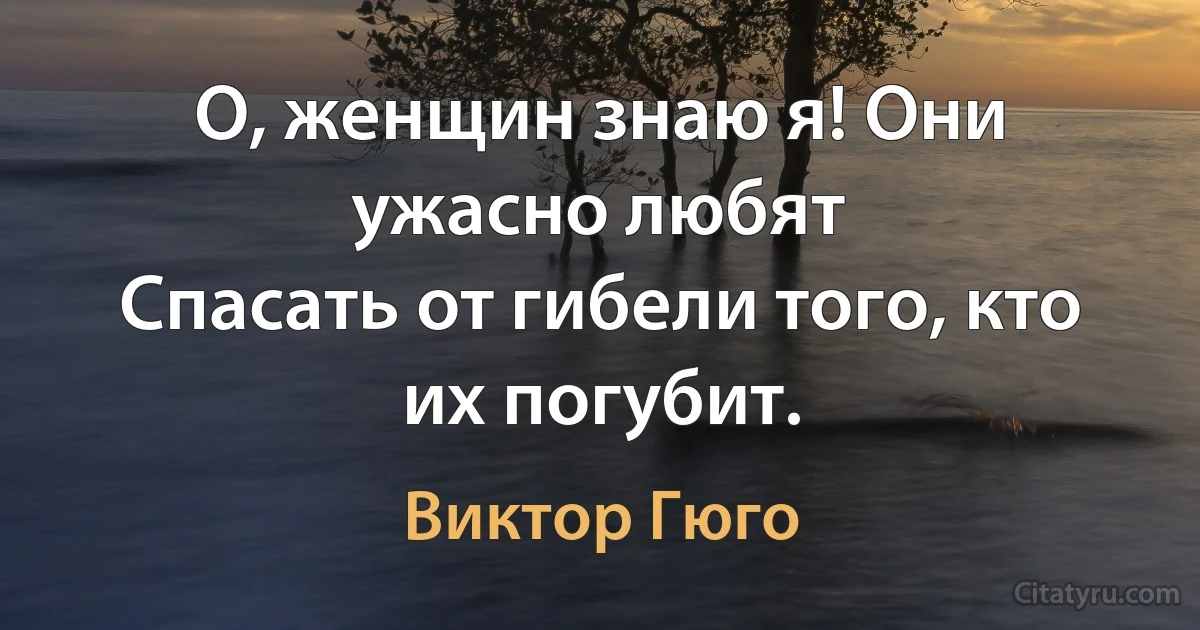 О, женщин знаю я! Они ужасно любят
Спасать от гибели того, кто их погубит. (Виктор Гюго)