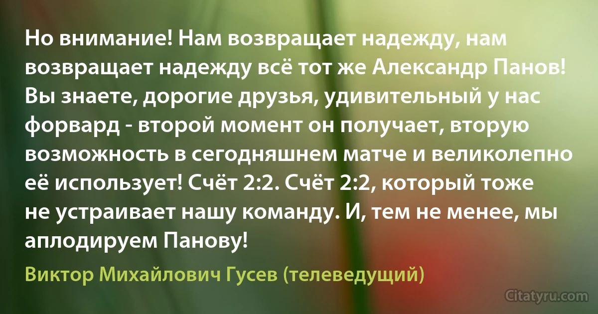 Но внимание! Нам возвращает надежду, нам возвращает надежду всё тот же Александр Панов! Вы знаете, дорогие друзья, удивительный у нас форвард - второй момент он получает, вторую возможность в сегодняшнем матче и великолепно её использует! Счёт 2:2. Счёт 2:2, который тоже не устраивает нашу команду. И, тем не менее, мы аплодируем Панову! (Виктор Михайлович Гусев (телеведущий))