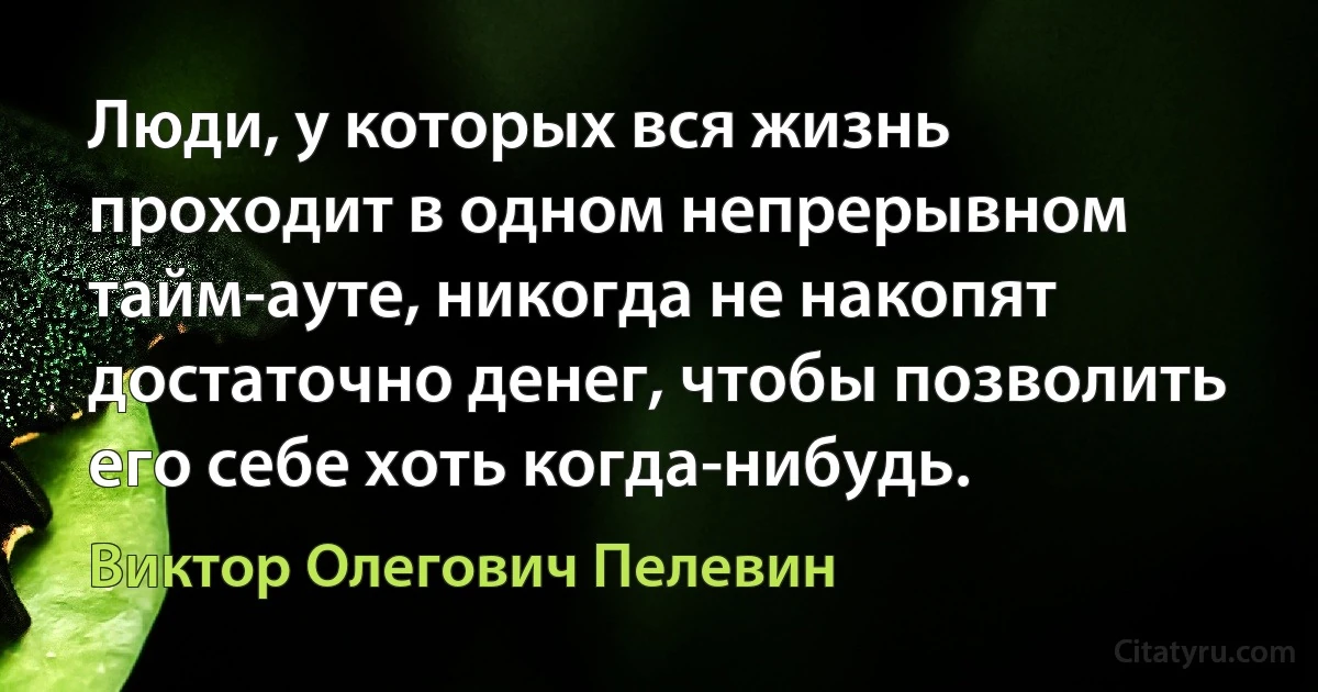 Люди, у которых вся жизнь проходит в одном непрерывном тайм-ауте, никогда не накопят достаточно денег, чтобы позволить его себе хоть когда-нибудь. (Виктор Олегович Пелевин)