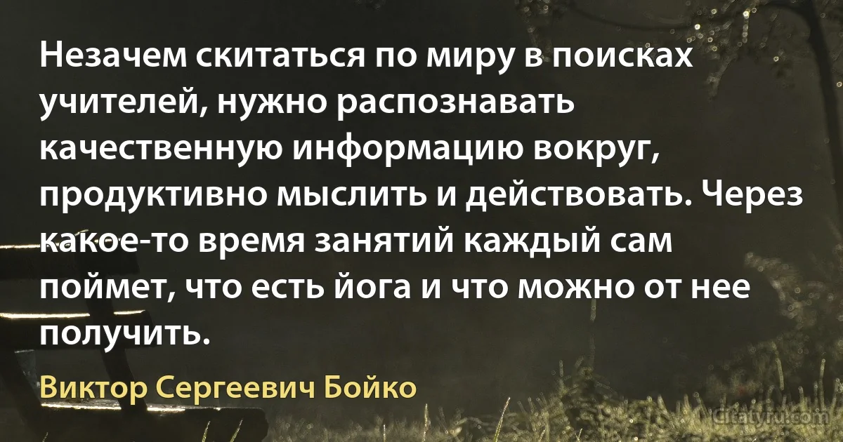 Незачем скитаться по миру в поисках учителей, нужно распознавать качественную информацию вокруг, продуктивно мыслить и действовать. Через какое-то время занятий каждый сам поймет, что есть йога и что можно от нее получить. (Виктор Сергеевич Бойко)