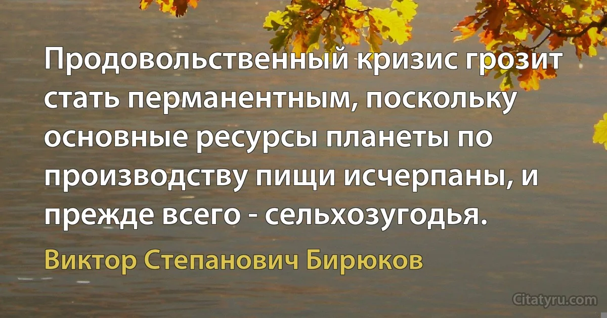 Продовольственный кризис грозит стать перманентным, поскольку основные ресурсы планеты по производству пищи исчерпаны, и прежде всего - сельхозугодья. (Виктор Степанович Бирюков)