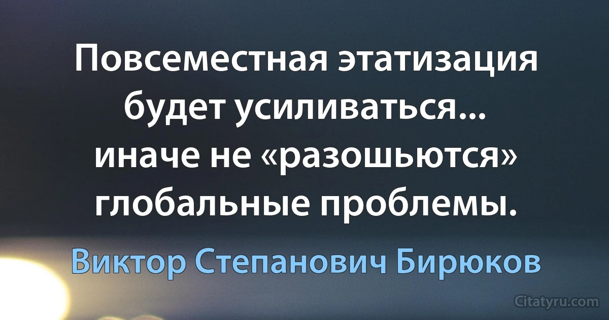 Повсеместная этатизация будет усиливаться... иначе не «разошьются» глобальные проблемы. (Виктор Степанович Бирюков)