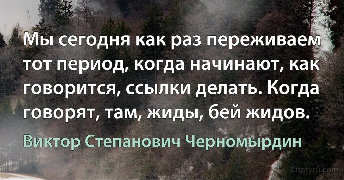 Мы сегодня как раз переживаем тот период, когда начинают, как говорится, ссылки делать. Когда говорят, там, жиды, бей жидов. (Виктор Степанович Черномырдин)