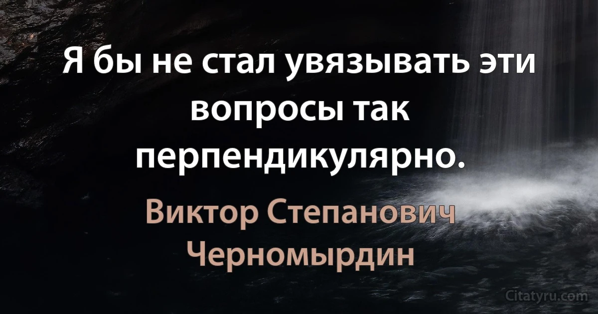 Я бы не стал увязывать эти вопросы так перпендикулярно. (Виктор Степанович Черномырдин)