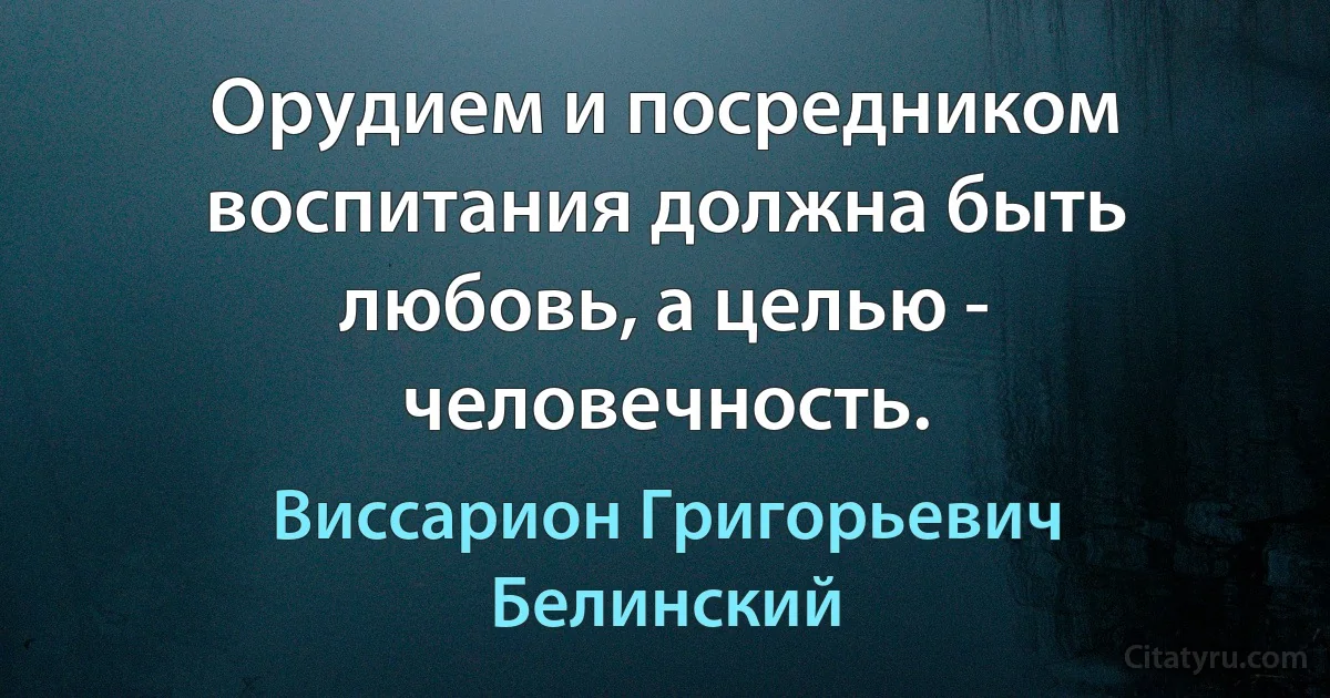 Орудием и посредником воспитания должна быть любовь, а целью - человечность. (Виссарион Григорьевич Белинский)