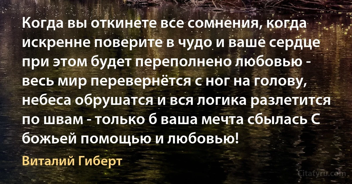 Когда вы откинете все сомнения, когда искренне поверите в чудо и ваше сердце при этом будет переполнено любовью - весь мир перевернётся с ног на голову, небеса обрушатся и вся логика разлетится по швам - только б ваша мечта сбылась С божьей помощью и любовью! (Виталий Гиберт)