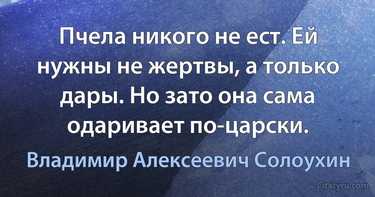 Пчела никого не ест. Ей нужны не жертвы, а только дары. Но зато она сама одаривает по-царски. (Владимир Алексеевич Солоухин)