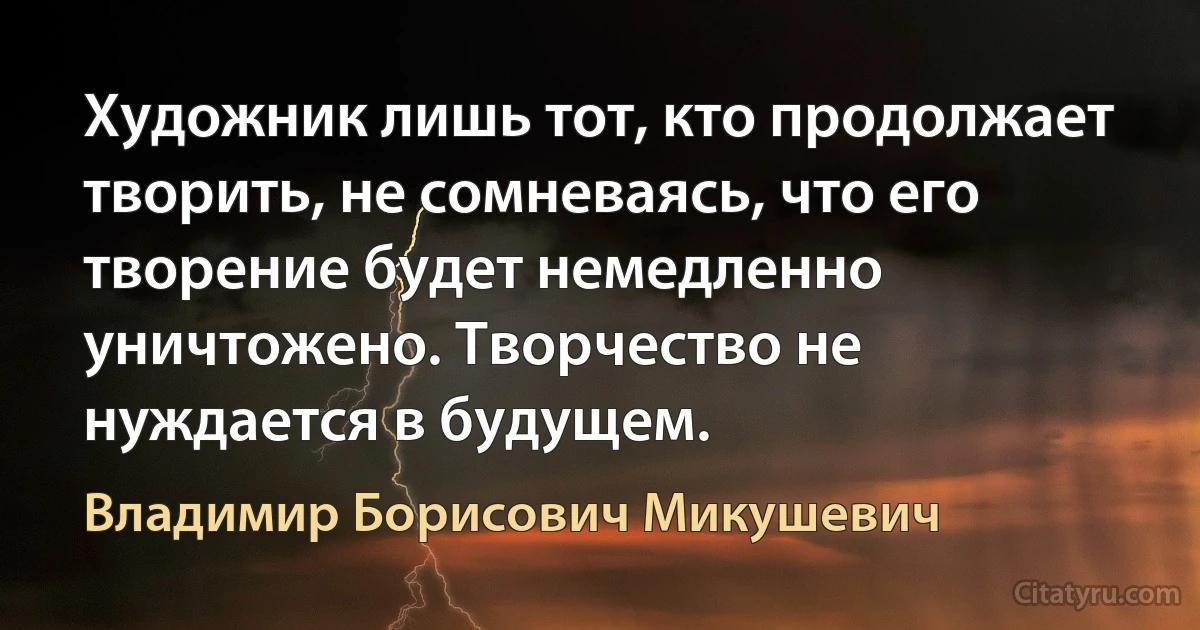 Художник лишь тот, кто продолжает творить, не сомневаясь, что его творение будет немедленно уничтожено. Творчество не нуждается в будущем. (Владимир Борисович Микушевич)