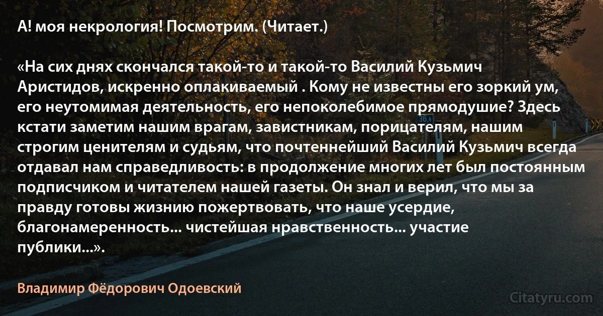 А! моя некрология! Посмотрим. (Читает.)

«На сих днях скончался такой-то и такой-то Василий Кузьмич Аристидов, искренно оплакиваемый . Кому не известны его зоркий ум, его неутомимая деятельность, его непоколебимое прямодушие? Здесь кстати заметим нашим врагам, завистникам, порицателям, нашим строгим ценителям и судьям, что почтеннейший Василий Кузьмич всегда отдавал нам справедливость: в продолжение многих лет был постоянным подписчиком и читателем нашей газеты. Он знал и верил, что мы за правду готовы жизнию пожертвовать, что наше усердие, благонамеренность... чистейшая нравственность... участие публики...». (Владимир Фёдорович Одоевский)