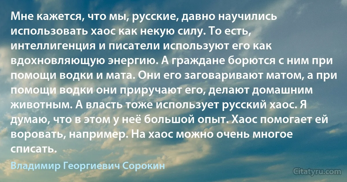 Мне кажется, что мы, русские, давно научились использовать хаос как некую силу. То есть, интеллигенция и писатели используют его как вдохновляющую энергию. А граждане борются с ним при помощи водки и мата. Они его заговаривают матом, а при помощи водки они приручают его, делают домашним животным. А власть тоже использует русский хаос. Я думаю, что в этом у неё большой опыт. Хаос помогает ей воровать, например. На хаос можно очень многое списать. (Владимир Георгиевич Сорокин)