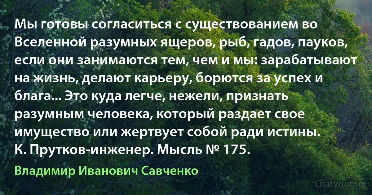 Мы готовы согласиться с существованием во Вселенной разумных ящеров, рыб, гадов, пауков, если они занимаются тем, чем и мы: зарабатывают на жизнь, делают карьеру, борются за успех и блага... Это куда легче, нежели, признать разумным человека, который раздает свое имущество или жертвует собой ради истины.
К. Прутков-инженер. Мысль № 175. (Владимир Иванович Савченко)