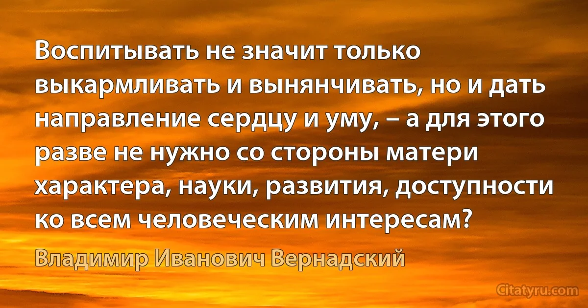 Воспитывать не значит только выкармливать и вынянчивать, но и дать направление сердцу и уму, – а для этого разве не нужно со стороны матери характера, науки, развития, доступности ко всем человеческим интересам? (Владимир Иванович Вернадский)