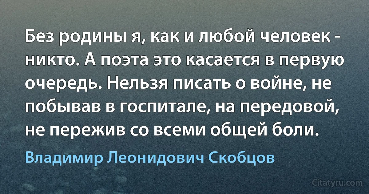 Без родины я, как и любой человек - никто. А поэта это касается в первую очередь. Нельзя писать о войне, не побывав в госпитале, на передовой, не пережив со всеми общей боли. (Владимир Леонидович Скобцов)