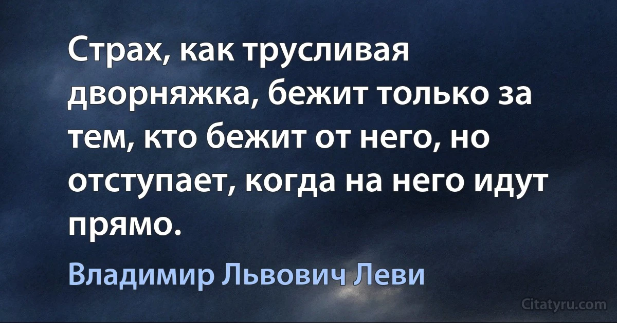 Страх, как трусливая дворняжка, бежит только за тем, кто бежит от него, но отступает, когда на него идут прямо. (Владимир Львович Леви)